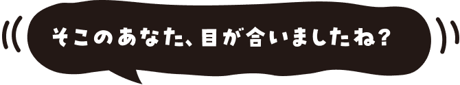 そこのあなた、目が合いましたね?
